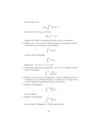 il faut montrer que
                                               βn
                             lim                    f (x) dx = I
                             n→+∞ 0

  pour toute suite {βn }n∈N telle que

                                lim βn = +∞.
                               n→+∞

  Montrer qu’il suﬃt de consid´rer les suites {βn }n∈N monotones.
                              e
3. Montrer que la convergence absolue implique la convergence simple,
   c’est-`-dire que la convergence de l’int´grale
         a                                 e
                                           b
                                               |f (x)| dx
                                       a

  entraˆ celle de l’int´grale
       ıne             e
                                           b
                                               f (x) dx.
                                       a

  (Suggestion : on a 0 ≤ |f | − f ≤ 2|f |).
4. Pour quelles valeurs des param`tres p > 0 et q > 0 l’int´grale suivante
                                  e                        e
   est-elle convergente
                                 +∞
                                       dx
                                    √        ?
                               0
                                    q
                                      1 + xp
5. Montrer qu’une fonction rationnelle R = P/Q est int´grable sur R si
                                                      e
   et seulement si son d´nominateur Q ne s’annule pas et le degr´ de Q
                        e                                       e
   exc`de le degr´ du num´rateur P par au moins deux.
       e         e        e
6. Montrer que l’int´grale
                    e
                                       +∞
                                                sin2 x
                                                       dx
                                   0              x2
  est convergente.
7. Montrer que l’int´grale
                    e
                                       +∞
                                                    sin x
                                                          dx
                                   0                  x
  est convergente. (Suggestion : int´grer par parties.)
                                    e



                                       67
 