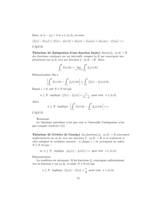 Donc, si |x − x0 | < δ et x ∈ (a, b), on aura

|f (x) − f (x0 )| ≤ |f (x) − fN (x)| + |fN (x) − fN (x0 )| + |fN (x0 ) − f (x0 )| < .

C.Q.F.D.

Th´or`me 24 (Int´gration d’une fonction limite) Soient fn : [a, b] → R
   e e              e
des fonctions continues sur un intervalle compact [a, b] qui convergent uni-
form´ment sur [a, b] vers une fonction f : [a, b] → R. Alors
     e
                                 b                                b
                                     f (x) dx = lim                   fn (x) dx.
                             a                           n→+∞ a

D´monstration. On a
 e
                   b                       b                         b
                       f (x) dx −              fn (x) dx ≤               |f (x) − fn (x)| dx.
               a                       a                         a

Donn´ > 0, soit N ∈ N tel que
    e

        n ≥ N implique |f (x) − fn (x)| <                                     pour tout x ∈ [a, b].
                                                               b−a
Alors
                                                     b                        b
              n ≥ N implique                             f (x) dx −               fn (x) dx < .
                                                 a                        a
C.Q.F.D.

   Remarque.
   Le th´or`me pr´c´dent n’est pas vrai si l’intervalle d’int´gration n’est
        e e       e e                                        e
pas compact (exercice (5)).


Th´or`me 25 (Crit`re de Cauchy) Les fonctions fn : (a, b) → R convergent
    e e                e
uniform´ment sur (a, b) vers une fonction f : (a, b) → R si et seulement si
         e
elles satisfont la condition suivante : ` chaque > 0 correspond un indice
                                        a
N ∈ N tel que :

        m, n ≥ N implique |fm (x) − fn (x)| <                                     pour tout x ∈ (a, b).

D´monstration.
  e
    La condition est n´cessaire. Si les fonctions fn convergent uniform´ment
                      e                                                e
vers la fonction f sur (a, b), il existe N ∈ N tel que

         n ≥ N implique |fn (x) − f (x)| <                               pour tout x ∈ (a, b).
                                                                 2

                                                          71
 