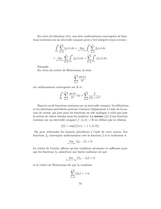 En vertu du th´or`me (24), une s´rie uniform´ment convergente de fonc-
                   e e               e            e
tions continues sur un intervalle compact peut y ˆtre int´gr´e terme ` terme :
                                                 e       e e         a
                    b +∞                                    b n
                            fk (x) dx = lim                           fk (x) dx
                   a k=0                         n→+∞ a
                                                        k=0
                             n         b              +∞    b
                = lim                      fk (x) dx =                fk (x) dx.
                   n→+∞            a                              a
                            k=0                           k=0

   Exemple.
   En vertu du crit`re de Weierstrass, la s´rie
                   e                       e
                                           +∞
                                                 sin kx
                                                   k2
                                           k=1

est uniform´ment convergente sur R et
           e
                           π +∞                       +∞
                                  sin kx                        2
                                         dx =                         .
                       0            k2                      (2j + 1)3
                            k=1                       k=0


    Dans le cas de fonctions continues sur un intervalle compact, les d´ﬁnitions
                                                                       e
et les th´or`mes pr´c´dents peuvent s’´noncer ´l´gamment ` l’aide de la no-
         e e        e e                 e        ee          a
tion de norme, qui joue pour les fonctions un rˆle analogue ` celui que joue
                                                 o            a
la notion de valeur absolue pour les nombres. La norme f d’une fonction
continue sur un intervalle compact f : [a, b] → R est d´ﬁnie par la relation
                                                          e

                           f = sup{|f (x)| | x ∈ [a, b]}.

 On peut reformuler les ´nonc´s pr´c´dents ` l’aide de cette notion. Les
                         e     e  e e        a
fonctions fn convergent uniform´ment vers la fonction f si et seulement si
                                e

                                  lim         fn − f = 0.
                                 n→+∞

Le crit`re de Cauchy aﬃrme qu’une condition n´cessaire et suﬃsante pour
       e                                        e
que les fonctions fn admettent une limite uniforme est que

                                  lim            fm − fn = 0
                             m, n→+∞

et le crit`re de Weierstrass dit que la condition
          e
                                   +∞
                                             fk < +∞
                                   k=0


                                                 73
 