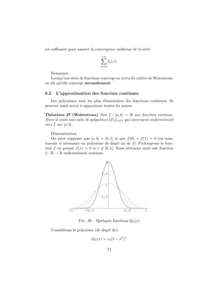 est suﬃsante pour assurer la convergence uniforme de la s´rie
                                                         e
                                 +∞
                                       fk (x).
                                 k=0

   Remarque.
   Lorsqu’une s´rie de fonctions converge en vertu du crit`re de Weierstrass,
                 e                                        e
on dit qu’elle converge normalement.

8.2   L’approximation des fonction continues
   Les polynˆmes sont les plus ´l´mentaires des fonctions continues. Ils
             o                   ee
peuvent aussi servir ` approximer toutes les autres.
                     a

Th´or`me 27 (Weierstrass) Soit f : [a, b] → R une fonction continue.
   e e
Alors il existe une suite de polynˆmes {Pn }n∈N qui convergent uniform´ment
                                  o                                   e
vers f sur [a, b].

    D´monstration.
      e
    On peut supposer que [a, b] = [0, 1] et que f (0) = f (1) = 0 (en sous-
trayant si n´cessaire un polynˆme de degr´ un de f ). Prolongeons la fonc-
            e                 o            e
tion f en posant f (x) = 0 si x ∈ [0, 1]. Nous obtenons ainsi une fonction
                                /
f : R → R uniform´ment continue.
                   e

                                    2


                                  1.5


                                    1


                                  0.5


              -1        -0.5                     0.5       1

                    Fig. 20 – Quelques fonctions Qn (x)

   Consid´rons le polynˆme (de degr´ 2n)
         e             o           e

                            Qn (x) = cn (1 − x2 )n

                                       74
 