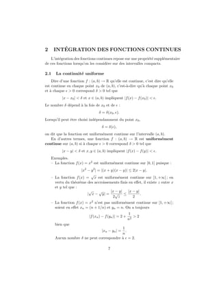 2        ´
      INTEGRATION DES FONCTIONS CONTINUES
   L’int´gration des fonctions continues repose sur une propri´t´ suppl´mentaire
         e                                                     ee      e
de ces fonctions lorsqu’on les consid`re sur des intervalles compacts.
                                     e

2.1   La continuit´ uniforme
                  e
    Dire d’une fonction f : (a, b) → R qu’elle est continue, c’est dire qu’elle
est continue en chaque point x0 de (a, b), c’est-`-dire qu’` chaque point x0
                                                 a         a
et ` chaque > 0 correspond δ > 0 tel que
   a
          |x − x0 | < δ et x ∈ (a, b) impliquent |f (x) − f (x0 )| < .
Le nombre δ d´pend ` la fois de x0 et de
             e     a                           :
                                 δ = δ(x0 , ).
Lorsqu’il peut ˆtre choisi ind´pendamment du point x0 ,
               e              e
                                   δ = δ( ),
on dit que la fonction est uniform´ment continue sur l’intervalle (a, b).
                                  e
   En d’autres termes, une fonction f : (a, b) → R est uniform´ment   e
continue sur (a, b) si ` chaque > 0 correspond δ > 0 tel que
                       a
          |x − y| < δ et x, y ∈ (a, b) impliquent |f (x) − f (y)| < .
    Exemples.
    – La fonction f (x) = x2 est uniform´ment continue sur [0, 1] puisque :
                                        e
                     |x2 − y 2 | = |(x + y)(x − y)| ≤ 2|x − y|.
                           √
    – La fonction f (x) = x est uniform´ment continue sur [1, +∞[ ; en
                                             e
      vertu du th´or`me des accroissements ﬁnis en eﬀet, il existe z entre x
                  e e
      et y tel que :
                          √       √      |x − y|    |x − y|
                         | x − y| = √ ≤                     .
                                          2 z          2
    – La fonction f (x) = x2 n’est pas uniform´ment continue sur [1, +∞[ ;
                                              e
      soient en eﬀet xn = (n + 1/n) et yn = n. On a toujours
                                                       1
                           |f (xn ) − f (yn )| = 2 +      >2
                                                       n2
      bien que
                                          1
                                   |xn − yn | =
                                            .
                                          n
      Aucun nombre δ ne peut correspondre ` = 2.
                                          a

                                       7
 