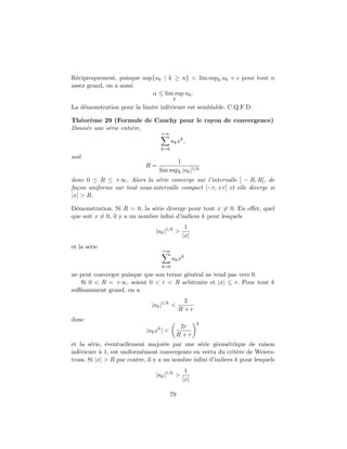 R´ciproquement, puisque sup{uk | k ≥ n} < lim supk uk +
  e                                                              pour tout n
assez grand, on a aussi
                           α ≤ lim sup uk .
                                          k
La d´monstration pour la limite inf´rieure est semblable. C.Q.F.D.
    e                              e

Th´or`me 29 (Formule de Cauchy pour le rayon de convergence)
  e e
Donn´e une s´rie enti`re,
    e       e        e
                                  +∞
                                         ak xk ,
                                  k=0
soit
                                        1
                            R=
                                 lim supk |ak |1/k
donc 0 ≤ R ≤ +∞. Alors la s´rie converge sur l’intervalle ] − R, R[, de
                               e
fa¸on uniforme sur tout sous-intervalle compact [−r, +r] et elle diverge si
  c
|x| > R.

D´monstration. Si R = 0, la s´rie diverge pour tout x = 0. En eﬀet, quel
 e                             e
que soit x = 0, il y a un nombre inﬁni d’indices k pour lesquels
                                                1
                                |ak |1/k >
                                               |x|
et la s´rie
       e
                                  +∞
                                         ak xk
                                  k=0
ne peut converger puisque que son terme g´n´ral ne tend pas vers 0.
                                         e e
   Si 0 < R < +∞, soient 0 < r < R arbitraire et |x| ≤ r. Pour tout k
suﬃsamment grand, on a
                                               2
                              |ak |1/k <
                                              R+r
donc
                                                     k
                                               2r
                            |ak xk | <
                                              R+r
et la s´rie, ´ventuellement major´e par une s´rie g´om´trique de raison
        e     e                      e           e      e e
inf´rieure ` 1, est uniform´ment convergente en vertu du crit`re de Weiers-
   e        a              e                                    e
trass. Si |x| > R par contre, il y a un nombre inﬁni d’indices k pour lesquels
                                                1
                                |ak |1/k >
                                               |x|

                                         79
 