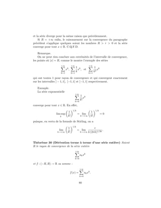 et la s´rie diverge pour la mˆme raison que pr´c´demment.
       e                     e                e e
    Si R = +∞ enﬁn, le raisonnement sur la convergence du paragraphe
pr´c´dent s’applique quelques soient les nombres R > r > 0 et la s´rie
  e e                                                             e
converge pour tout x ∈ R. C.Q.F.D.

    Remarque.
    On ne peut rien conclure aux extr´mit´s de l’intervalle de convergence,
                                     e e
les points o` |x| = R, comme le montre l’exemple des s´ries
            u                                          e
                      +∞           +∞                    +∞
                                         1 k                    1 k
                            xk ,           x , et                  x
                                         k                      k2
                      k=1          k=1                   k=1

qui ont toutes 1 pour rayon de convergence et qui convergent exactement
sur les intervalles ] − 1, 1[, [−1, 1[ et [−1, 1] respectivement.

   Exemple.
   La s´rie exponentielle
       e
                                         +∞
                                               1 k
                                                  x
                                               k!
                                         k=0
converge pour tout x ∈ R. En eﬀet,
                                     1/k                         1/k
                              1                            1
                  lim sup                  = lim                       =0
                     k        k!               k→+∞        k!

puisque, en vertu de la formule de Stirling, on a
                                     1/k
                              1                          e
                     lim                   = lim                .
                   k→+∞       k!               k→+∞ k (2πk)1/2k




Th´or`me 30 (D´rivation terme ` terme d’une s´rie enti`re) Soient
   e e            e                  a        e       e
R le rayon de convergence de la s´rie enti`re
                                 e        e
                                         +∞
                                               ak xk
                                         k=0

et f : (−R, R) → R sa somme :
                                               +∞
                                   f (x) =           ak xk .
                                               k=0


                                             80
 