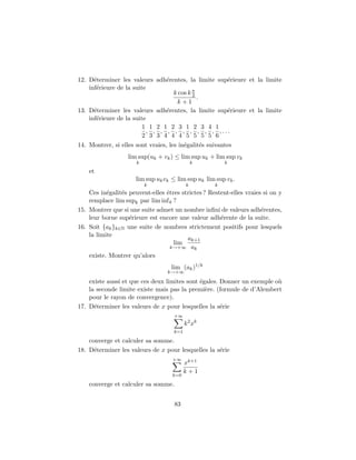 12. D´terminer les valeurs adh´rentes, la limite sup´rieure et la limite
      e                         e                   e
    inf´rieure de la suite
       e
                                  k cos k π
                                          2
                                            .
                                   k+1
13. D´terminer les valeurs adh´rentes, la limite sup´rieure et la limite
      e                         e                   e
    inf´rieure de la suite
       e
                         1 1 2 1 2 3 1 2 3 4 1
                          , , , , , , , , , , ,...
                         2 3 3 4 4 4 5 5 5 5 6
14. Montrer, si elles sont vraies, les in´galit´s suivantes
                                         e     e
                   lim sup(uk + vk ) ≤ lim sup uk + lim sup vk
                      k                       k          k
    et
                      lim sup uk vk ≤ lim sup uk lim sup vk .
                          k               k          k
    Ces in´galit´s peuvent-elles ˆtres strictes ? Restent-elles vraies si on y
           e    e                e
    remplace lim supk par lim inf k ?
15. Montrer que si une suite admet un nombre inﬁni de valeurs adh´rentes,
                                                                      e
    leur borne sup´rieure est encore une valeur adh´rente de la suite.
                   e                                  e
16. Soit {ak }k∈N une suite de nombres strictement positifs pour lesquels
    la limite
                                         ak+1
                                    lim
                                   k→+∞ ak
    existe. Montrer qu’alors
                                   lim (ak )1/k
                                  k→+∞

    existe aussi et que ces deux limites sont ´gales. Donner un exemple o`
                                              e                          u
    la seconde limite existe mais pas la premi`re. (formule de d’Alembert
                                                e
    pour le rayon de convergence).
17. D´terminer les valeurs de x pour lesquelles la s´rie
      e                                               e
                                     +∞
                                          k 2 xk
                                    k=1

    converge et calculer sa somme.
18. D´terminer les valeurs de x pour lesquelles la s´rie
      e                                             e
                                    +∞
                                          xk+1
                                          k+1
                                    k=0

    converge et calculer sa somme.


                                     83
 