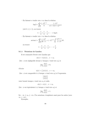 – En laissant n tendre vers +∞ dans la relation
                                  n
                                       (−1)k−1         (−1)n
                      log 2 =                  +
                                          k      (n + 1)(1 + ξ)n+1
                                 k=1

        (o` 0 < ξ < 1), on trouve
          u
                              1 1 1
                            1−  + − + · · · = log 2.
                              2 3 4
   – En laissant n tendre vers +∞ dans la relation
                                  n                               1 2(n+1)
                                       (−1)k                       t
                    arctan 1 =                + (−1)n+1                      dt,
                                       2k + 1                 0     1 + t2
                                 k=1
        on trouve
                                       1 1 1       π
                                 1−     + − + ··· = .
                                       3 5 7       4

9.1.1      Notations de Landau
   Il est commode d’´crire avec Landau que
                    e
                           φ(x) = ◦(ψ(x)) , x → x0
(lire : φ est n´gligeable devant ψ lorsque x tend vers x0 ) si
               e
                                             φ(x)
                                      lim         = 0,
                                      x→x0   ψ(x)
d’´crire
  e
                           φ(x) =           (ψ(x)) , x → x0
(lire : φ est comparable ` ψ lorsque x tend vers x0 ) si l’expression
                         a
                                             φ(x)
                                             ψ(x)
reste born´e lorsque x tend vers x0 et enﬁn
          e
                             φ(x) ∼ ψ(x) , x → x0
(lire : φ est ´quivalente ` ψ lorsque x tend vers x0 ) si
              e           a
                                             φ(x)
                                      lim         = 1.
                                      x→x0   ψ(x)
Ici, −∞ ≤ x0 ≤ +∞. Ces notations s’emploient aussi pour les suites (avec
x0 = +∞).
     Exemples.

                                              88
 