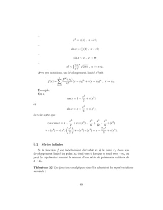 –
                                       x2 = ◦(x) , x → 0;
     –
                                    sin x =      (1) , x → 0;
     –
                                       sin x ∼ x , x → 0;
     –
                                  n n√
                                n! ∼   2πn , n → +∞.
                                  e
     Avec ces notations, un d´veloppement limit´ s’´crit
                             e                 e e
                        n
                             f (k) (x0 )
             f (x) =                     (x − x0 )k + ◦(x − x0 )n , x → x0 .
                                 k!
                       k=0

     Exemple.
     On a
                                               x2
                                 cos x = 1 −      + ◦(x3 )
                                               2
et
                                               x3
                                 sin x = x −      + ◦(x4 )
                                               6
de telle sorte que

                                   x3               x3 x5 x3
             cos x sin x = x −        + x ◦ (x3 ) −     +     −     ◦ (x3 )
                                   2                 6     12     6
                                  x2                          2 x3
           + ◦ (x4 ) − ◦(x4 )          + ◦(x4 ) ◦ (x3 ) = x −       + ◦(x4 ).
                                  2                             3



9.2      S´ries inﬁnies
          e
   Si la fonction f est ind´ﬁniment d´rivable et si le reste rn dans son
                           e          e
d´veloppement limit´ au point x0 tend vers 0 lorsque n tend vers +∞, on
 e                  e
peut la repr´senter comme la somme d’une s´rie de puissances enti`res de
            e                               e                     e
x − x0 .

Th´or`me 32 Les fonctions analytiques usuelles admettent les repr´sentations
   e e                                                           e
suivante :



                                            89
 
