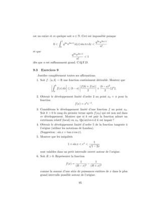 est un entier et ce quelque soit n ∈ N. Ceci est impossible puisque
                               1
                                                                  q 2n π 2n+1
                0<                 q 2n π 2n+1 φ(x) sin πx dx <
                           0                                           n!
et que
                            q 2n π 2n+1
                                        <1
                                 n!
d`s que n est suﬃsamment grand. C.Q.F.D.
 e

9.3      Exercices 9
   Justiﬁer compl`tement toutes ses aﬃrmations.
                 e
  1. Soit f : [a, b] → R une fonction continˆment d´rivable. Montrer que
                                            u      e
                     b
                                                  f (b) + f (a)   (b − a)2
                         f (x) dx ≤ (b − a)                     +          f .
                 a                                      2             2

  2. Obtenir le d´veloppement limit´ d’ordre 2 au point x0 = n pour la
                 e                  e
     fonction
                               f (x) = xn e−x .
  3. Consid´rons le d´veloppement limit´ d’une fonction f au point x0 .
            e         e                   e
     Soit k > 0 le rang du premier terme apr`s f (x0 ) qui est non nul dans
                                              e
     ce d´veloppement. Montrer que si k est pair la fonction admet un
          e
     extr´mum relatif (local) en x0 . Qu’arrive-t-il k est impair ?
         e
  4. Obtenir le d´veloppement limit´ d’ordre 5 de la fonction tangente `
                   e                    e                              a
     l’origine (utiliser les notations de Landau).
     (Suggestion : sin x = tan x cos x).
  5. Montrer que les in´galit´s
                       e     e
                                                              1
                                       1 + sin x < ex < √
                                                            1 − 2x
      sont valables dans un petit intervalle ouvert autour de l’origine.
  6. Soit R > 0. Repr´senter la fonction
                     e
                                                  1          1
                                     f (x) =          2
                                                        −
                                               (R − x)    (R + x)2

      comme la somme d’une s´rie de puissances enti`res de x dans le plus
                                e                    e
      grand intervalle possible autour de l’origine.

                                                 95
 
