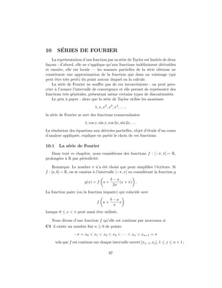 10       ´
        SERIES DE FOURIER
    La repr´sentation d’une fonction par sa s´rie de Taylor est limit´e de deux
            e                                 e                       e
fa¸ons : d’abord, elle ne s’applique qu’aux fonctions ind´ﬁniment d´rivables
  c                                                        e            e
et ensuite, elle est locale — les sommes partielles de la s´rie obtenue ne
                                                               e
constituent une approximation de la fonction que dans un voisinage (qui
peut ˆtre tr`s petit) du point autour duquel on la calcule.
      e      e
    La s´rie de Fourier ne souﬀre pas de ces inconv´nients : on peut pres-
         e                                              e
crire ` l’avance l’intervalle de convergence et elle permet de repr´senter des
      a                                                              e
fonctions tr`s g´n´rales, pr´sentant mˆme certains types de discontinuit´s.
             e e e            e         e                                   e
    Le prix ` payer : alors que la s´rie de Taylor utilise les monˆmes
             a                       e                             o
                                1, x, x2 , x3 , x4 , . . . ,
la s´rie de Fourier se sert des fonctions transcendantes
    e
                         1, cos x, sin x, cos 2x, sin 2x, . . .
La r´solution des ´quations aux d´riv´es partielles, objet d’´tude d’un cours
    e             e              e e                         e
d’analyse appliqu´e, explique en partie le choix de ces fonctions.
                  e

10.1     La s´rie de Fourier
             e
   Dans tout ce chapitre, nous consid´rons des fonctions f : [−π, π[→ R,
                                     e
prolong´es ` R par p´riodicit´.
       e a          e        e

    Remarque. Le nombre π n’a ´t´ choisi que pour simpliﬁer l’´criture. Si
                                   ee                               e
f : [a, b[→ R, on se ram`ne ` l’intervalle [−π, π[ en consid´rant la fonction g
                        e a                                 e
                                             b−a
                         g(x) = f      a+        (x + π) .
                                              2π
La fonction paire (ou la fonction impaire) qui co¨
                                                 ıncide avec
                                             b−a
                                 f     a+        x
                                              π
lorsque 0 ≤ x < π peut aussi ˆtre utilis´e.
                             e          e

     Nous dirons d’une fonction f qu’elle est continue par morceaux si
C1 il existe un nombre ﬁni n ≥ 0 de points
                  −π = x0 < x1 < x2 < x3 < · · · < xn < xn+1 = π
       tels que f est continue sur chaque intervalle ouvert ]xj−1 , xj [, 1 ≤ j ≤ n + 1 ;

                                            97
 