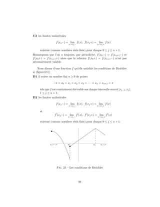 C2 les limites unilat´rales
                     e

                     f (xj −) = lim f (x), f (xj +) = lim f (x)
                              x→xj −                    x→xj +

     existent (comme nombres r´els ﬁnis) pour chaque 0 ≤ j ≤ n + 1.
                              e
Remarquons que l’on a toujours, par p´riodicit´, f (x0 −) = f (xn+1 −) et
                                         e        e
f (x0 +) = f (xn+1 +) alors que la relation f (x0 +) = f (xn+1 −) n’est pas
n´cessairement valable.
  e

    Nous dirons d’une fonction f qu’elle satisfait les conditions de Dirichlet
si (ﬁgure(21))
D1 il existe un nombre ﬁni n ≥ 0 de points

                   −π = x0 < x1 < x2 < x3 < · · · < xn < xn+1 = π

     tels que f est continˆment d´rivable sur chaque intervalle ouvert ]xj−1 , xj [,
                          u      e
     1 ≤ j ≤ n + 1;
D2 les limites unilat´rales
                     e

                     f (xj −) = lim f (x), f (xj +) = lim f (x)
                              x→xj −                    x→xj +

     et
                   f (xj −) = lim f (x), f (xj +) = lim f (x)
                              x→xj −                    x→xj +

     existent (comme nombres r´els ﬁnis) pour chaque 0 ≤ j ≤ n + 1.
                              e




              x0    Π         x1                   x2     x3 Π




                     Fig. 21 – Les conditions de Dirichlet



                                       98
 