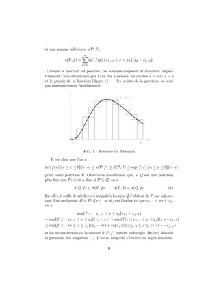 et une somme inf´erieure s(P, f),
s(P, f) =
n
k=1
inf{f(x) | xk−1 ≤ x ≤ xk}(xk − xk−1).
Lorsque la fonction est positive, ces sommes majorent et minorent respec-
tivement l’aire d´etermin´ee par l’axe des abscisses, les droites x = a et x = b
et le graphe de la fonction (ﬁgure (1) — les points de la partition ne sont
pas n´ecessairement ´equidistants).
x
y
y f x
a b
Fig. 1 – Sommes de Riemann
Il est clair que l’on a
inf{f(x) | a ≤ x ≤ b}(b−a) ≤ s(P, f) ≤ S(P, f) ≤ sup{f(x) | a ≤ x ≤ b}(b−a)
pour toute partition P. Observons maintenant que, si Q est une partition
plus ﬁne que P, c’est-`a-dire si P ⊆ Q, on a
S(Q, f) ≤ S(P, f) , s(P, f) ≤ s(Q, f). (1)
En eﬀet, il suﬃt de v´eriﬁer ces in´egalit´es lorsque Q s’obtient de P par adjonc-
tion d’un seul point, Q = P∪{x∗} ; or si j est l’indice tel que xj−1 < x∗ < xj,
on a
sup{f(x) | xj−1 ≤ x ≤ xj}(xj − xj−1)
= sup{f(x) | xj−1 ≤ x ≤ xj}(xj − x∗) + sup{f(x) | xj−1 ≤ x ≤ xj}(x ∗ −xj−1)
≥ sup{f(x) | x∗ ≤ x ≤ xj}(xj − x∗) + sup{f(x) | xj−1 ≤ x ≤ x∗}(x ∗ −xj−1)
et les autres termes de la somme S(P, f) restent inchang´es. De ceci d´ecoule
la premi`ere des in´egalit´es (1). L’autre in´egalit´e s’obtient de fa¸con similaire.
9
 