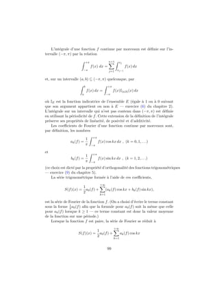 L’int´egrale d’une fonction f continue par morceaux est d´eﬁnie sur l’in-
tervalle (−π, π) par la relation
+π
−π
f(x) dx =
n+1
j=1
xj
xj−1
f(x) dx
et, sur un intervalle (a, b) ⊆ (−π, π) quelconque, par
b
a
f(x) dx =
+π
−π
f(x)I(a,b)(x) dx
o`u IE est la fonction indicatrice de l’ensemble E (´egale `a 1 ou `a 0 suivant
que son argument appartient ou non `a E — exercice (6) du chapitre 2).
L’int´egrale sur un intervalle qui n’est pas contenu dans (−π, π) est d´eﬁnie
en utilisant la p´eriodicit´e de f. Cette extension de la d´eﬁnition de l’int´egrale
pr´eserve ses propri´et´es de lin´earit´e, de posivit´e et d’additivit´e.
Les coeﬃcients de Fourier d’une fonction continue par morceaux sont,
par d´eﬁnition, les nombres
ak(f) =
1
π
+π
−π
f(x) cos kx dx , (k = 0, 1, . . .)
et
bk(f) =
1
π
+π
−π
f(x) sin kx dx , (k = 1, 2, . . .)
(ce choix est dict´e par la propri´et´e d’orthogonalit´e des fonctions trigonom´etriques
— exercice (9) du chapitre 5).
La s´erie trigonom´etrique form´ee `a l’aide de ces coeﬃcients,
S(f)(x) =
1
2
a0(f) +
+∞
k=1
(ak(f) cos kx + bk(f) sin kx),
est la s´erie de Fourier de la fonction f. (On a choisi d’´ecrire le terme constant
sous la forme 1
2 a0(f) aﬁn que la formule pour a0(f) soit la mˆeme que celle
pour ak(f) lorsque k ≥ 1 — ce terme constant est donc la valeur moyenne
de la fonction sur une p´eriode.)
Lorsque la fonction f est paire, la s´erie de Fourier se r´eduit `a
S(f)(x) =
1
2
a0(f) +
+∞
k=1
ak(f) cos kx
99
 