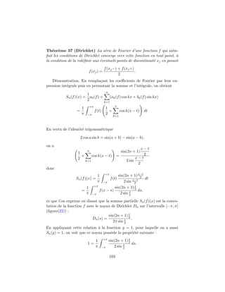 Th´eor`eme 37 (Dirichlet) La s´erie de Fourier d’une fonction f qui satis-
fait les conditions de Dirichlet converge vers cette fonction en tout point, `a
la condition de la red´eﬁnir aux ´eventuels points de discontinuit´e xj en posant
f(xj) =
f(xj−) + f(xj+)
2
.
D´emonstration. En rempla¸cant les coeﬃcients de Fourier par leur ex-
pression int´egrale puis en permutant la somme et l’int´egrale, on obtient
Sn(f)(x) =
1
2
a0(f) +
n
k=1
(ak(f) cos kx + bk(f) sin kx)
=
1
π
+π
−π
f(t)
1
2
+
n
k=1
cos k(x − t) dt
En vertu de l’identit´e trigonom´etrique
2 cos a sin b = sin(a + b) − sin(a − b),
on a
1
2
+
n
k=1
cos k(x − t) =
sin(2n + 1)
x − t
2
2 sin
x − t
2
donc
Sn(f)(x) =
1
π
+π
−π
f(t)
sin(2n + 1)x−t
2
2 sin x−t
2
dt
=
1
π
+π
−π
f(x − s)
sin(2n + 1)s
2
2 sin s
2
ds,
ce que l’on exprime en disant que la somme partielle Sn(f)(x) est la convo-
lution de la fonction f avec le noyau de Dirichlet Dn sur l’intervalle [−π, π]
(ﬁgure(22)) :
Dn(s) =
sin(2n + 1)s
2
2π sin s
2
.
En appliquant cette relation `a la fonction g = 1, pour laquelle on a aussi
Sn(g) = 1, on voit que ce noyau poss`ede la propri´et´e suivante :
1 =
1
π
+π
−π
sin(2n + 1)s
2
2 sin s
2
ds.
103
 
