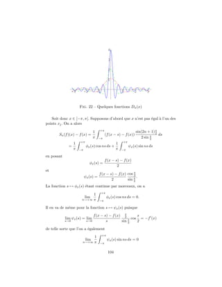 -3 -2 -1 1 2 3
1
2
3
4
Fig. 22 – Quelques fonctions Dn(x)
Soit donc x ∈ [−π, π[. Supposons d’abord que x n’est pas ´egal `a l’un des
points xj. On a alors
Sn(f)(x) − f(x) =
1
π
+π
−π
(f(x − s) − f(x))
sin(2n + 1)s
2
2 sin s
2
ds
=
1
π
+π
−π
φx(s) cos ns ds +
1
π
+π
−π
ψx(s) sin ns ds
en posant
φx(s) =
f(x − s) − f(x)
2
et
ψx(s) =
f(x − s) − f(x)
2
cos s
2
sin s
2
.
La fonction s → φx(s) ´etant continue par morceaux, on a
lim
n→+∞
1
π
+π
−π
φx(s) cos ns ds = 0.
Il en va de mˆeme pour la fonction s → ψx(s) puisque
lim
s→0
ψx(s) = lim
s→0
f(x − s) − f(x)
s
s
2
sin s
2
cos
s
2
= −f (x)
de telle sorte que l’on a ´egalement
lim
n→+∞
1
π
+π
−π
ψx(s) sin ns ds = 0
104
 