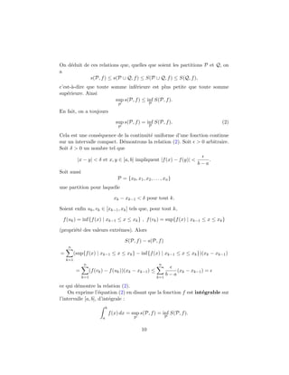 On d´eduit de ces relations que, quelles que soient les partitions P et Q, on
a
s(P, f) ≤ s(P ∪ Q, f) ≤ S(P ∪ Q, f) ≤ S(Q, f),
c’est-`a-dire que toute somme inf´erieure est plus petite que toute somme
sup´erieure. Ainsi
sup
P
s(P, f) ≤ inf
P
S(P, f).
En fait, on a toujours
sup
P
s(P, f) = inf
P
S(P, f). (2)
Cela est une cons´equence de la continuit´e uniforme d’une fonction continue
sur un intervalle compact. D´emontrons la relation (2). Soit > 0 arbitraire.
Soit δ > 0 un nombre tel que
|x − y| < δ et x, y ∈ [a, b] impliquent |f(x) − f(y)| <
b − a
.
Soit aussi
P = {x0, x1, x2, . . . , xn}
une partition pour laquelle
xk − xk−1 < δ pour tout k.
Soient enﬁn uk, vk ∈ [xk−1, xk] tels que, pour tout k,
f(uk) = inf{f(x) | xk−1 ≤ x ≤ xk} , f(vk) = sup{f(x) | xk−1 ≤ x ≤ xk}
(propri´et´e des valeurs extrˆemes). Alors
S(P, f) − s(P, f)
=
n
k=1
(sup{f(x) | xk−1 ≤ x ≤ xk} − inf{f(x) | xk−1 ≤ x ≤ xk})(xk − xk−1)
=
n
k=1
(f(vk) − f(uk))(xk − xk−1) ≤
n
k=1
b − a
(xk − xk−1) =
ce qui d´emontre la relation (2).
On exprime l’´equation (2) en disant que la fonction f est int´egrable sur
l’intervalle [a, b], d’int´egrale :
b
a
f(x) dx = sup
P
s(P, f) = inf
P
S(P, f).
10
 