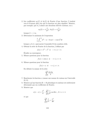 2. Les coeﬃcients ak(f) et bk(f) de Fourier d’une fonction f tendent
vers 0 d’autant plus vite que la fonction est plus r´eguli`ere. Montrer,
par exemple, que si f admet une deuxi`eme d´eriv´ee continue, on a
ak(f) = ◦(
1
k2
), bk(f) = ◦(
1
k2
)
lorsque k → +∞.
3. D´eterminer le minimum de l’expression
1
π
+π
−π
(t2
− a − b cos t − c sin t)2
dt
lorsque a, b et c parcourent l’ensemble R des nombres r´eels.
4. Obtenir la s´erie de Fourier de la fonction f d´eﬁnie par
f(x) = π2
− x2
si − π ≤ x < π.
´Etudier sa convergence.
5. Mˆemes questions pour la fonction
f(x) = | sin x| si − π ≤ x < π.
6. Mˆemes questions pour la fonction
f(x) = x si − π ≤ x < π.
En d´eduire la somme de la s´erie
+∞
k=1
sin ky
k
.
7. Repr´esenter la fonction x comme une somme de cosinus sur l’intervalle
(0, A).
8. Montrer qu’une fonction R → R p´eriodique et continue est enti`erement
d´etermin´ee par ses coeﬃcients de Fourier.
9. Montrer que
x(π − x) =
π2
6
−
+∞
k=1
1
k2
cos 2kx , 0 < x < π
et que
+∞
k=1
1
k4
=
π4
90
.
110
 