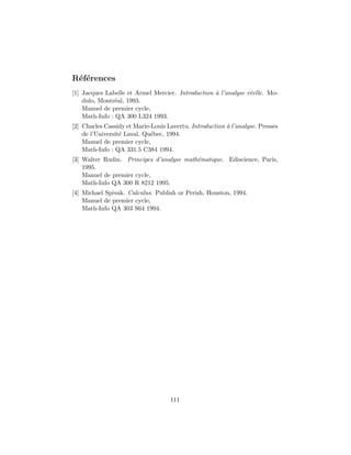 R´ef´erences
[1] Jacques Labelle et Armel Mercier. Introduction `a l’analyse r´eelle. Mo-
dulo, Montr´eal, 1993.
Manuel de premier cycle,
Math-Info : QA 300 L324 1993.
[2] Charles Cassidy et Marie-Louis Lavertu. Introduction `a l’analyse. Presses
de l’Universit´e Laval, Qu´ebec, 1994.
Manuel de premier cycle,
Math-Info : QA 331.5 C384 1994.
[3] Walter Rudin. Principes d’analyse math´ematique. Ediscience, Paris,
1995.
Manuel de premier cycle,
Math-Info QA 300 R 8212 1995.
[4] Michael Spivak. Calculus. Publish or Perish, Houston, 1994.
Manuel de premier cycle,
Math-Info QA 303 S64 1994.
111
 