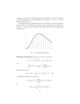 Lorsque f est positive, l’int´egrale est donc exactement le nombre qui donne
l’aire d´etermin´ee par l’axe des abscisses, les droites x = a et x = b et le
graphe de la fonction.
La signiﬁcation de l’int´egrale ayant ´et´e bien ´etablie, nous pouvons main-
tenant donner avec Darboux une fa¸con plus commode de la calculer (ﬁ-
gure (2) — les points o`u la fonction est ´evalu´ee ne sont pas n´ecessairement
´equidistants).
x
y
y f x
a b
Fig. 2 – Sommes de Darboux
Th´eor`eme 2 (Darboux) Quels que soient les nombres
xk,n ∈ [a +
k − 1
n
(b − a), a +
k
n
(b − a)],
on a
b
a
f(x) dx = lim
n→+∞
b − a
n
n
k=1
f(xk,n).
D´emonstration. Soit
Pn = {a, a +
1
n
(b − a), a +
2
n
(b − a), . . . , b}
la partition uniforme de [a, b]. On a
s(Pn, f) ≤
b − a
n
n
k=1
f(xk,n) ≤ S(Pn, f)
et
s(Pn, f) ≤
b
a
f(x) dx ≤ S(Pn, f).
11
 