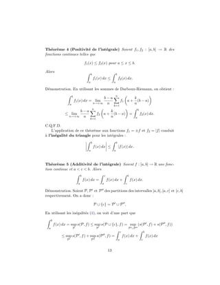 Th´eor`eme 4 (Positivit´e de l’int´egrale) Soient f1, f2 : [a, b] → R des
fonctions continues telles que
f1(x) ≤ f2(x) pour a ≤ x ≤ b.
Alors
b
a
f1(x) dx ≤
b
a
f2(x) dx.
D´emonstration. En utilisant les sommes de Darboux-Riemann, on obtient :
b
a
f1(x) dx = lim
n→+∞
b − a
n
n
k=1
f1 a +
k
n
(b − a)
≤ lim
n→+∞
b − a
n
n
k=1
f2 a +
k
n
(b − a) =
b
a
f2(x) dx.
C.Q.F.D.
L’application de ce th´eor`eme aux fonctions f1 = ±f et f2 = |f| conduit
`a l’in´egalit´e du triangle pour les int´egrales :
b
a
f(x) dx ≤
b
a
|f(x)| dx.
Th´eor`eme 5 (Additivit´e de l’int´egrale) Soient f : [a, b] → R une fonc-
tion continue et a < c < b. Alors
b
a
f(x) dx =
c
a
f(x) dx +
b
c
f(x) dx.
D´emonstration. Soient P, P et P des partitions des intervalles [a, b], [a, c] et [c, b]
respectivement. On a donc :
P ∪ {c} = P ∪ P .
En utilisant les in´egalit´es (1), on voit d’une part que
b
a
f(x) dx = sup
P
s(P, f) ≤ sup
P
s(P ∪ {c}, f) = sup
P ∪P
(s(P , f) + s(P , f))
≤ sup
P
s(P , f) + sup
P
s(P , f) =
c
a
f(x) dx +
b
c
f(x) dx
13
 