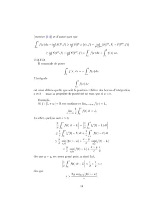 (exercice (11)) et d’autre part que
b
a
f(x) dx = inf
P
S(P, f) ≥ inf
P
S(P ∪ {c}, f) = inf
P ∪P
(S(P , f) + S(P , f))
≥ inf
P
S(P , f) + inf
P
S(P , f) =
c
a
f(x) dx +
b
c
f(x) dx.
C.Q.F.D.
Il commode de poser
a
b
f(x) dx = −
b
a
f(x) dx.
L’int´egrale
b
a
f(x) dx
est ainsi d´eﬁnie quelle que soit la position relative des bornes d’int´egration
a et b — mais la propri´et´e de positivit´e ne vaut que si a < b.
Exemple.
Si f : [0, +∞[→ R est continue et limx→+∞ f(x) = L,
lim
x→+∞
1
x
x
0
f(t) dt = L.
En eﬀet, quelque soit > 0,
1
x
x
0
f(t) dt − L =
1
x
x
0
(f(t) − L) dt
≤
1
x
y
0
|f(t) − L| dt +
1
x
x
y
|f(t) − L| dt
≤
y
x
sup
t≥0
|f(t) − L| +
x − y
x
sup
t≥y
|f(t) − L|
<
y
x
sup
t≥0
|f(t) − L| +
x − y
x 2
d`es que y = y est assez grand puis, y ainsi ﬁx´e,
1
x
x
0
f(t) dt − L <
2
+
2
<
d`es que
x >
2 y supt≥0 |f(t) − L|
.
14
 