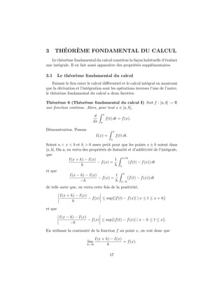 3 TH´EOR`EME FONDAMENTAL DU CALCUL
Le th´eor`eme fondamental du calcul constitue la fa¸con habituelle d’´evaluer
une int´egrale. Il en fait aussi apparaˆıtre des propri´et´es suppl´ementaires.
3.1 Le th´eor`eme fondamental du calcul
Faisant le lien entre le calcul diﬀ´erentiel et le calcul int´egral en montrant
que la d´erivation et l’int´egration sont les op´erations inverses l’une de l’autre,
le th´eor`eme fondamental du calcul a deux facettes.
Th´eor`eme 6 (Th´eor`eme fondamental du calcul I) Soit f : [a, b] → R
une fonction continue. Alors, pour tout x ∈ [a, b],
d
dx
x
a
f(t) dt = f(x).
D´emonstration. Posons
I(x) =
x
a
f(t) dt.
Soient a < x < b et h > 0 assez petit pour que les points x ± h soient dans
[a, b]. On a, en vertu des propri´et´es de lin´earit´e et d’additivit´e de l’int´egrale,
que
I(x + h) − I(x)
h
− f(x) =
1
h
x+h
x
(f(t) − f(x)) dt
et que
I(x − h) − I(x)
−h
− f(x) =
1
h
x
x−h
(f(t) − f(x)) dt
de telle sorte que, en vertu cette fois de la positivit´e,
I(x + h) − I(x)
h
− f(x) ≤ sup{|f(t) − f(x)| | x ≤ t ≤ x + h}
et que
I(x − h) − I(x)
−h
− f(x) ≤ sup{|f(t) − f(x)| | x − h ≤ t ≤ x}.
En utilisant la continuit´e de la fonction f au point x, on voit donc que
lim
h→0
I(x + h) − I(x)
h
= f(x).
17
 