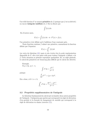 Une telle fonction F se nomme primitive de f (puisque que f est sa d´eriv´ee)
ou encore int´egrale ind´eﬁnie de f. On la d´enote par
f(x) dx.
En d’autres mots,
F(x) = f(x) dx ⇔ F (x) = f(x).
Une primitive n’est d´eﬁnie qu’`a l’addition d’une constante pr`es.
Toute fonction continue f admet une primitive, nomm´ement la fonction
d´eﬁnie par l’´equation
F(x) =
x
a
f(t) dt
(en vertu du th´eor`eme (6)) mais si cela s’av`ere ˆetre la seule repr´esentation
disponible de F, elle n’est gu`ere utile pour ´evaluer l’int´egrale « d´eﬁnie » de
f. Cette situation se pr´esente cependant quelquefois. Et, en r`egle g´en´erale,
le calcul des primitives est beaucoup plus diﬃcile que le calcul des d´eriv´ees.
Exemple.
Si p ∈ Q, p = −1,
xp
dx =
xp+1
p + 1
puisque
d
dx
xp+1
= (p + 1)xp
.
On a donc, si 0 < a < b,
b
a
xp
dx =
bp+1 − ap+1
p + 1
.
3.2 Propri´et´es suppl´ementaires de l’int´egrale
Le th´eor`eme fondamental du calcul met en lumi`ere deux autres propri´et´es
de l’int´egrale : l’int´egration par parties qui correspond `a la r`egle de d´erivation
d’un produit et la formule de changement de variable qui correspond `a la
r`egle de d´erivation en chaˆıne (exercice (7)).
19
 