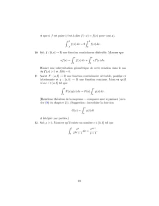 et que si f est paire (c’est-`a-dire f(−x) = f(x) pour tout x),
A
−A
f(x) dx = 2
A
0
f(x) dx.
10. Soit f : [0, a] → R une fonction continˆument d´erivable. Montrer que
af(a) =
a
0
f(x) dx +
a
0
xf (x) dx.
Donner une interpr´etation g´eom´etrique de cette relation dans le cas
o`u f (x) > 0 et f(0) = 0.
11. Soient F : [a, b] → R une fonction continˆument d´erivable, positive et
d´ecroissante et g : [a, b] → R une fonction continue. Montrer qu’il
existe c ∈ [a, b] tel que
b
a
F(x)g(x) dx = F(a)
c
a
g(x) dx.
(Deuxi`eme th´eor`eme de la moyenne — comparer avec le premier (exer-
cice (9) du chapitre 2)). (Suggestion : introduire la fonction
G(x) =
x
a
g(t) dt
et int´egrer par parties.)
12. Soit p > 0. Montrer qu’il existe un nombre c ∈ [0, 1] tel que
1
0
xp
x2p + 1
dx =
cp+1
p + 1
.
23
 