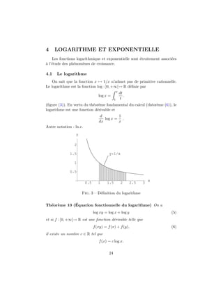 4 LOGARITHME ET EXPONENTIELLE
Les fonctions logarithmique et exponentielle sont ´etroitement associ´ees
`a l’´etude des ph´enom`enes de croissance.
4.1 Le logarithme
On sait que la fonction x → 1/x n’admet pas de primitive rationnelle.
Le logarithme est la fonction log : ]0, +∞[→ R d´eﬁnie par
log x =
x
1
dt
t
.
(ﬁgure (3)). En vertu du th´eor`eme fondamental du calcul (th´eor`eme (6)), le
logarithme est une fonction d´erivable et
d
dx
log x =
1
x
.
Autre notation : ln x.
0.5 1 1.5 2 2.5 3
x
0.5
1
1.5
2
y
y 1 x
Fig. 3 – D´eﬁnition du logarithme
Th´eor`eme 10 (´Equation fonctionnelle du logarithme) On a
log xy = log x + log y (5)
et si f : ]0, +∞[→ R est une fonction d´erivable telle que
f(xy) = f(x) + f(y), (6)
il existe un nombre c ∈ R tel que
f(x) = c log x.
24
 