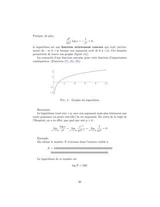 Puisque, de plus,
d2
dx2
log x = −
1
x2
< 0,
le logarithme est une fonction strictement concave qui croˆıt (stricte-
ment) de −∞ `a +∞ lorsque son argument croˆıt de 0 `a +∞. Ces donn´ees
permettent de tracer son graphe (ﬁgure (4)).
La concavit´e d’une fonction entraˆıne pour cette fonction d’importantes
cons´equences. (Exercices (7), (8), (9)).
2 4 6 8 10
-2
-1
1
2
Fig. 4 – Graphe du logarithme
Remarque.
Le logarithme tend vers +∞ avec son argument mais plus lentement que
toute puissance (si petite soit-elle) de cet argument. En vertu de la r`egle de
l’Hospital, on a en eﬀet, que quel que soit p > 0 :
lim
x→+∞
log x
xp
= lim
x→+∞
x−1
pxp−1
= lim
x→+∞
1
pxp
= 0.
Exemple.
On estime le nombre N d’atomes dans l’univers visible `a
N = 10000000000000000000000000000000000000000
0000000000000000000000000000000000000000.
Le logarithme de ce nombre est
log N < 240.
26
 