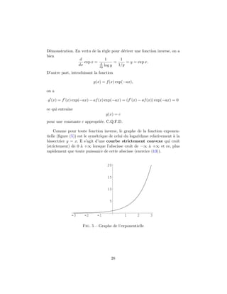 D´emonstration. En vertu de la r`egle pour d´eriver une fonction inverse, on a
bien
d
dx
exp x =
1
d
dy log y
=
1
1/y
= y = exp x.
D’autre part, introduisant la fonction
g(x) = f(x) exp(−ax),
on a
g (x) = f (x) exp(−ax) − af(x) exp(−ax) = (f (x) − af(x)) exp(−ax) = 0
ce qui entraˆıne
g(x) = c
pour une constante c appropri´ee. C.Q.F.D.
Comme pour toute fonction inverse, le graphe de la fonction exponen-
tielle (ﬁgure (5)) est le sym´etrique de celui du logarithme relativement `a la
bissectrice y = x. Il s’agit d’une courbe strictement convexe qui croˆıt
(strictement) de 0 `a +∞ lorsque l’abscisse croˆıt de −∞ `a +∞ et ce, plus
rapidement que toute puissance de cette abscisse (exercice (13)).
-3 -2 -1 1 2 3
5
10
15
20
Fig. 5 – Graphe de l’exponentielle
28
 