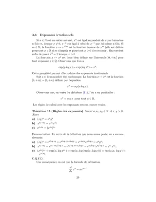 4.3 Exposants irrationnels
Si n ∈ N est un entier naturel, xn est ´egal au produit de x par lui-mˆeme
n fois et, lorsque x = 0, x−n est ´egal `a celui de x−1 par lui-mˆeme n fois. Si
m ∈ N, la fonction x → x1/m est la fonction inverse de xm (elle est d´eﬁnie
pour tout x ∈ R si m si impair et pour tout x ≥ 0 si m est pair). On convient
enﬁn de poser x0 = 1 lorsque x > 0.
La fonction x → xp est donc bien d´eﬁnie sur l’intervalle ]0, +∞[ pour
tout exposant p ∈ Q. Observons que l’on a
exp(p log x) = exp(log xp
) = xp
.
Cette propri´et´e permet d’introduire des exposants irrationnels.
Soit a ∈ R un nombre r´eel quelconque. La fonction x → xa est la fonction
]0, +∞[ → ]0, +∞[ d´eﬁnie par l’´equation
xa
= exp(a log x).
Observons que, en vertu du th´eor`eme (11), l’on a en particulier :
ea
= exp a pour tout a ∈ R.
Les r`egles de calcul avec les exposants restent encore vraies.
Th´eor`eme 13 (R`egles des exposants) Soient a, a1, a2 ∈ R et x, y > 0.
Alors
a) (xy)a = xaya
b) xa1+a2 = xa1 xa2
c) xa1a2 = (xa1 )a2
D´emonstration. En vertu de la d´eﬁnition que nous avons pos´ee, on a succes-
sivement
a) (xy)a = ea log xy = ea log x+a log y = ea log xea log y = xaya;
b) xa1+a2 = e(a1+a2) log x = ea1 log x+a2 log x = ea1 log xea2 log x = xa1 xa2 ;
c) (xa1 )a2 = exp(a2 log xa1 ) = exp(a2 log(exp(a1 log x))) = exp(a2a1 log x) =
xa1a2 .
C.Q.F.D.
Une cons´equence en est que la formule de d´erivation
d
dx
xa
= axa−1
29
 