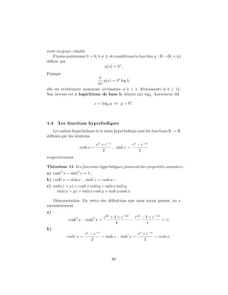 reste toujours valable.
Fixons maintenant b > 0, b = 1, et consid´erons la fonction g : R →]0, +∞[
d´eﬁnie par
g(x) = bx
.
Puisque
d
dx
g(x) = bx
log b,
elle est strictement monotone (croissante si b > 1, d´ecroissante si b < 1).
Son inverse est le logarithme de base b, d´enot´e par logb. Autrement dit
x = logb y ⇔ y = bx
.
4.4 Les fonctions hyperboliques
Le cosinus hyperbolique et le sinus hyperbolique sont les fonctions R → R
d´eﬁnies par les relations
cosh x =
ex + e−x
2
, sinh x =
ex − e−x
2
respectivement.
Th´eor`eme 14 Les fonctions hyperboliques jouissent des propri´et´es suivantes :
a) cosh2
x − sinh2
x = 1 ;
b) cosh x = sinh x , sinh x = cosh x ;
c) cosh(x + y) = cosh x cosh y + sinh x sinh y,
sinh(x + y) = sinh x cosh y + sinh y cosh x.
D´emonstration. En vertu des d´eﬁnitions que nous avons pos´ees, on a
successivement
a)
cosh2
x − sinh2
x =
e2x + 2 + e−2x
4
−
e2x − 2 + e−2x
4
= 1;
b)
cosh x =
ex − e−x
2
= sinh x , sinh x =
ex + e−x
2
= cosh x;
30
 