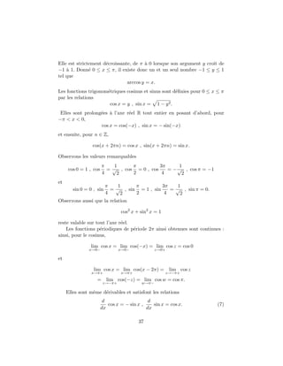 Elle est strictement d´ecroissante, de π `a 0 lorsque son argument y croˆıt de
−1 `a 1. Donn´e 0 ≤ x ≤ π, il existe donc un et un seul nombre −1 ≤ y ≤ 1
tel que
arccos y = x.
Les fonctions trigonom´etriques cosinus et sinus sont d´eﬁnies pour 0 ≤ x ≤ π
par les relations
cos x = y , sin x = 1 − y2.
Elles sont prolong´ees `a l’axe r´eel R tout entier en posant d’abord, pour
−π < x < 0,
cos x = cos(−x) , sin x = − sin(−x)
et ensuite, pour n ∈ Z,
cos(x + 2πn) = cos x , sin(x + 2πn) = sin x.
Observons les valeurs remarquables
cos 0 = 1 , cos
π
4
=
1
√
2
, cos
π
2
= 0 , cos
3π
4
= −
1
√
2
, cos π = −1
et
sin 0 = 0 , sin
π
4
=
1
√
2
, sin
π
2
= 1 , sin
3π
4
=
1
√
2
, sin π = 0.
Observons aussi que la relation
cos2
x + sin2
x = 1
reste valable sur tout l’axe r´eel.
Les fonctions p´eriodiques de p´eriode 2π ainsi obtenues sont continues :
ainsi, pour le cosinus,
lim
x→0−
cos x = lim
x→0−
cos(−x) = lim
z→0+
cos z = cos 0
et
lim
x→π+
cos x = lim
x→π+
cos(x − 2π) = lim
z→−π+
cos z
= lim
z→−π+
cos(−z) = lim
w→π−
cos w = cos π.
Elles sont mˆeme d´erivables et satisfont les relations
d
dx
cos x = − sin x ,
d
dx
sin x = cos x. (7)
37
 