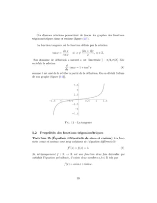 Ces diverses relations permettent de tracer les graphes des fonctions
trigonom´etriques sinus et cosinus (ﬁgure (10)).
La fonction tangente est la fonction d´eﬁnie par la relation
tan x =
sin x
cos x
si x =
(2n + 1)π
2
, n ∈ Z.
Son domaine de d´eﬁnition « naturel » est l’intervalle ] − π/2, π/2[. Elle
satisfait la relation
d
dx
tan x = 1 + tan2
x (8)
comme il est ais´e de le v´eriﬁer `a partir de la d´eﬁnition. On en d´eduit l’allure
de son graphe (ﬁgure (11)).
-1.5 -1 -0.5 0.5 1 1.5
-7.5
-5
-2.5
2.5
5
7.5
Fig. 11 – La tangente
5.2 Propri´et´es des fonctions trigonom´etriques
Th´eor`eme 15 (´Equation diﬀ´erentielle de sinus et cosinus) Les fonc-
tions sinus et cosinus sont deux solutions de l’´equation diﬀ´erentielle
f (x) + f(x) = 0. (9)
Si, r´eciproquement f : R → R est une fonction deux fois d´erivable qui
satisfait l’´equation pr´ec´edente, il existe deux nombres a, b ∈ R tels que
f(x) = a cos x + b sin x.
39
 