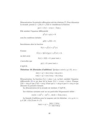 D´emonstration. La premi`ere aﬃrmation suit des relations (7). Pour d´emontrer
la seconde, posons a = f(0), b = f (0) et consid´erons la fonction
g(x) = f(x) − a cos x − b sin x.
Elle satisfait l’´equation diﬀ´erentielle
g (x) + g(x) = 0
sous les conditions initiales
g(0) = g (0) = 0.
Introduisons alors la fonction
h(x) = g2
(x) + g 2
(x).
Comme
h (x) = 2g (x)(g(x) + g (x)) = 0,
on doit avoir
h(x) = h(0) = 0 pour tout x
c’est-`a-dire que
g(x) = 0 pour tout x.
C.Q.F.D.
Th´eor`eme 16 (Formules d’addition) Quelques soient x, y ∈ R, on a :
sin(x + y) = sin x cos y + sin y cos x
cos(x + y) = cos x cos y − sin x sin y.
D´emonstration. La fonction f(x) = sin(x + y), (y ﬁx´e), satisfait l’´equation
diﬀ´erentielle (9) et est donc de la forme f(x) = a cos x + b sin x. Puisque
f(0) = sin y et que f (0) = cos y, il faut que a = sin y et que b = cos y ce qui
d´emontre la premi`ere formule.
La d´emonstration de la seconde est similaire. C.Q.F.D.
Les relations suivantes sont un cas particulier fr´equemment utilis´e :
cos 2x = cos2
x − sin2
x , sin 2x = 2 sin x cos x.
La formule d’addition pour la tangente suit du th´eor`eme : si x, y et x +
y = (2k + 2)π/2 avec k ∈ Z,
tan(x + y) =
tan x + tan y
1 + tan x tan y
.
40
 