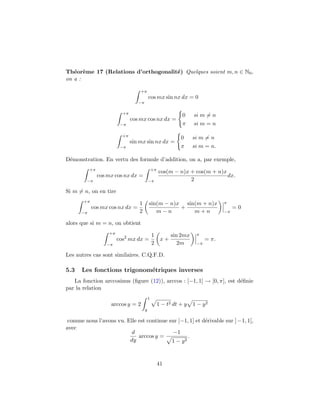 Th´eor`eme 17 (Relations d’orthogonalit´e) Quelques soient m, n ∈ N0,
on a :
+π
−π
cos mx sin nx dx = 0
+π
−π
cos mx cos nx dx =
0 si m = n
π si m = n
+π
−π
sin mx sin nx dx =
0 si m = n
π si m = n.
D´emonstration. En vertu des formule d’addition, on a, par exemple,
+π
−π
cos mx cos nx dx =
+π
−π
cos(m − n)x + cos(m + n)x
2
dx.
Si m = n, on en tire
+π
−π
cos mx cos nx dx =
1
2
sin(m − n)x
m − n
+
sin(m + n)x
m + n
π
−π
= 0
alors que si m = n, on obtient
+π
−π
cos2
mx dx =
1
2
x +
sin 2mx
2m
π
−π
= π.
Les autres cas sont similaires. C.Q.F.D.
5.3 Les fonctions trigonom´etriques inverses
La fonction arccosinus (ﬁgure (12)), arccos : [−1, 1] → [0, π], est d´eﬁnie
par la relation
arccos y = 2
1
y
1 − t2 dt + y 1 − y2
comme nous l’avons vu. Elle est continue sur [−1, 1] et d´erivable sur ]−1, 1[,
avec
d
dy
arccos y =
−1
1 − y2
.
41
 