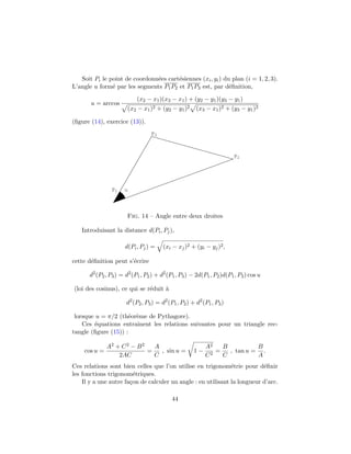 Soit Pi le point de coordonn´ees cart´esiennes (xi, yi) du plan (i = 1, 2, 3).
L’angle u form´e par les segments P1P2 et P1P3 est, par d´eﬁnition,
u = arccos
(x2 − x1)(x3 − x1) + (y2 − y1)(y3 − y1)
(x2 − x1)2 + (y2 − y1)2 (x3 − x1)2 + (y3 − y1)2
(ﬁgure (14), exercice (13)).
P1
P2
P3
u
Fig. 14 – Angle entre deux droites
Introduisant la distance d(Pi, Pj),
d(Pi, Pj) = (xi − xj)2 + (yi − yj)2,
cette d´eﬁnition peut s’´ecrire
d2
(P2, P3) = d2
(P1, P2) + d2
(P1, P3) − 2d(P1, P2)d(P1, P3) cos u
(loi des cosinus), ce qui se r´eduit `a
d2
(P2, P3) = d2
(P1, P2) + d2
(P1, P3)
lorsque u = π/2 (th´eor`eme de Pythagore).
Ces ´equations entraˆınent les relations suivantes pour un triangle rec-
tangle (ﬁgure (15)) :
cos u =
A2 + C2 − B2
2AC
=
A
C
, sin u = 1 −
A2
C2
=
B
C
, tan u =
B
A
.
Ces relations sont bien celles que l’on utilise en trigonom´etrie pour d´eﬁnir
les fonctions trigonom´etriques.
Il y a une autre fa¸con de calculer un angle : en utilisant la longueur d’arc.
44
 