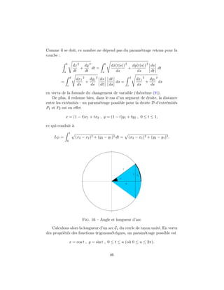 Comme il se doit, ce nombre ne d´epend pas du param´etrage retenu pour la
courbe :
b
a
dx
dt
2
+
dy
dt
2
dt =
b
a
dx(t(s))
ds
2
+
dy(t(s))
ds
2
ds
dt
dt
=
d
c
dx1
ds
2
+
dy1
ds
2
ds
dt
dt
ds
ds =
d
c
dx1
ds
2
+
dy1
ds
2
ds
en vertu de la formule du changement de variable (th´eor`eme (9)).
De plus, il redonne bien, dans le cas d’un segment de droite, la distance
entre les ext´emit´es : un param´etrage possible pour la droite D d’extr´emit´es
P1 et P2 est en eﬀet
x = (1 − t)x1 + tx2 , y = (1 − t)y1 + ty2 , 0 ≤ t ≤ 1,
ce qui conduit `a
LD =
1
0
(x2 − x1)2 + (y2 − y1)2 dt = (x2 − x1)2 + (y2 − y1)2.
u
x
y
C1
1
Fig. 16 – Angle et longueur d’arc
Calculons alors la longueur d’un arc C1 du cercle de rayon unit´e. En vertu
des propri´et´es des fonctions trigonom´etriques, un param´etrage possible est
x = cos t , y = sin t , 0 ≤ t ≤ u (o`u 0 ≤ u ≤ 2π).
46
 