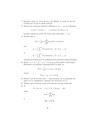 7. Exprimer sin 3x en terme de sin x. En d´eduire la valeur de sin π/3.
Calculer sin π/5 par la mˆeme m´ethode.
8. Montrer que, quels que soient les coeﬃcients a1, b1, . . . , an, bn, l’´equation
a1 cos x + b1 sin x + · · · + an cos nx + bn sin nx = 0
poss`ede toujours au moins une racine dans l’intervalle ] − π, π].
9. Montrer que si
T(x) =
1
2
a0 +
n
k=1
(ak cos kx + bk sin kx),
on a
ak =
1
π
+π
−π
T(x) cos kx dx , (k = 0, 1, . . . , n)
et
bk =
1
π
+π
−π
T(x) sin kx dx , (k = 1, 2, . . . , n)
(formules de Fourier pour les coeﬃcients d’un polynˆome trigonom´etrique).
10. Soient −π < x1 < x2 < x3 ≤ π et y1, y2, y3 des nombres quelconques.
D´eterminer un polynˆome trigonom´etrique de degr´e un,
T(x) =
1
2
a0 + a1 cos x + b1 sin x,
tel que
T(xi) = yi , (i = 1, 2, 3).
11. Montrer que la fonction f(y) = cos(n arccos y) est un polynˆome de
degr´e n en y. (Suggestion : raisonner par r´ecurrence sur n).
12. Montrer que la fonction arctan n’est pas une fonction rationnelle.
13. Si
x = (x1, x2, . . . , xn) et y = (y1, y2, . . . , yn),
soient
x y =
n
k=1
xkyk
et
x =
√
x x.
48
 