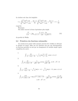 Le r´esultat suit donc des in´egalit´es
1 ≤
π/2
0 sin2n
x dx
π/2
0 sin2n+1
x dx
=
2n + 1
2n
π/2
0 sin2n
x dx
π/2
0 sin2n−1
x dx
≤
2n + 1
2n
= 1 +
1
2n
.
C.Q.F.D.
Remarque.
On utilise souvent la forme ´equivalente plus simple
π
2
= lim
n→+∞
2 · 4 · 6 · · · 2n
3 · 5 · 7 · · · (2n − 1)
√
2n + 1
(12)
du produit de Wallis.
6.2 Primitives des fonctions rationnelles
Les entr´ees de la petite table suivante peuvent ˆetre v´eriﬁ´ees en d´erivant
le membre de droite. Elles ont ´et´e obtenues soit par une d´ecomposition
en fractions partielles ou soit par un changement de variable simple (apr`es
compl´etion du carr´e).
1.
dx
(x − a)(x − b)
=
1
a − b
log
x − a
x − b
pour x = a, b
2.
dx
x2 + 2Ax + B
=
1
√
B − A2
arctan
x + A
√
B − A2
si B − A2
> 0
3.
x dx
(x − a)(x − b)
=
a
a − b
log |x − a| −
b
a − b
log |x − b| pour x = a, b
4.
x dx
x2 + 2Ax + B
= log x2 + 2Ax + B −
A
√
B − A2
arctan
x + A
√
B − A2
si B − A2
> 0
53
 