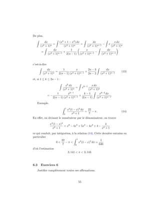 De plus,
dx
(x2 + 1)n
=
(x2 + 1 − x2) dx
(x2 + 1)n
=
dx
(x2 + 1)n−1
− x
x dx
(x2 + 1)n
=
dx
(x2 + 1)n−1
+
1
2(n − 1)
x
(x2 + 1)n−1
−
dx
(x2 + 1)n−1
c’est-`a-dire
dx
(x2 + 1)n
=
1
2(n − 1)
x
(x2 + 1)n−1
+
2n − 3
2n − 2
dx
(x2 + 1)n−1
(13)
et, si 1 ≤ k ≤ 2n − 1 :
xk dx
(x2 + 1)n
= xk−1 x dx
(x2 + 1)n
= −
1
2(n − 1)
xk−1
(x2 + 1)n−1
+
k − 1
2(n − 1)
xk−2 dx
(x2 + 1)n−1
.
Exemple.
1
0
x4(1 − x)4 dx
x2 + 1
=
22
7
− π. (14)
En eﬀet, en divisant le num´erateur par le d´enominateur, on trouve
x4(1 − x)4
x2 + 1
= x6
− 4x5
+ 5x4
− 4x2
+ 4 −
4
x2 + 1
ce qui conduit, par int´egration, `a la relation (14). Cette derni`ere entraˆıne en
particulier
0 <
22
7
− π <
1
0
x4
(1 − x)4
dx =
1
630
d’o`u l’estimation
3, 141 < π < 3, 143.
6.3 Exercices 6
Justiﬁer compl`etement toutes ses aﬃrmations.
55
 