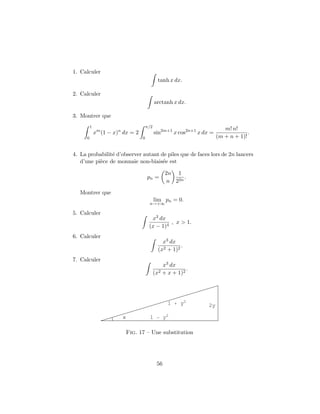 1. Calculer
tanh x dx.
2. Calculer
arctanh x dx.
3. Montrer que
1
0
xm
(1 − x)n
dx = 2
π/2
0
sin2m+1
x cos2n+1
x dx =
m! n!
(m + n + 1)!
.
4. La probabilit´e d’observer autant de piles que de faces lors de 2n lancers
d’une pi`ece de monnaie non-biais´ee est
pn =
2n
n
1
22n
.
Montrer que
lim
n→+∞
pn = 0.
5. Calculer
x3 dx
(x − 1)4
, x > 1.
6. Calculer
x3 dx
(x2 + 1)2
.
7. Calculer
x3 dx
(x2 + x + 1)2
.
x 1 y2
1 y2
2y
Fig. 17 – Une substitution
56
 