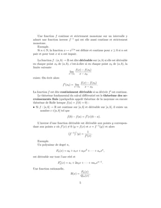 Une fonction f continue et strictement monotone sur un intervalle y
admet une fonction inverse f−1 qui est elle aussi continue et strictement
monotone.
Exemple.
Si n ∈ N, la fonction x → x1/n est d´eﬁnie et continue pour x ≥ 0 si n est
pair et pour tout x si n est impair.
La fonction f : (a, b) → R est dite d´erivable sur (a, b) si elle est d´erivable
en chaque point x0 de (a, b), c’est-`a-dire si en chaque point x0 de (a, b), la
limite suivante
lim
x→x0
f(x) − f(x0)
x − x0
existe. On ´ecrit alors
f (x0) = lim
x→x0
f(x) − f(x0)
x − x0
.
La fonction f est dite continˆument d´erivable si sa d´eriv´ee f est continue.
Le th´eor`eme fondamental du calcul diﬀ´erentiel est le th´eor`eme des ac-
croissements ﬁnis (quelquefois appel´e th´eor`eme de la moyenne ou encore
th´eor`eme de Rolle lorsque f(a) = f(b) = 0) :
• Si f : [a, b] → R est continue sur [a, b] et d´erivable sur ]a, b[, il existe un
nombre c ∈]a, b[ tel que
f(b) − f(a) = f (c)(b − a).
L’inverse d’une fonction d´erivable est d´erivable aux points y correspon-
dant aux points x o`u f (x) = 0 (y = f(x) et x = f−1(y)) et alors
f−1
(y) =
1
f (x)
.
Exemple.
Un polynˆome de degr´e n,
Pn(x) = a0 + a1x + a2x2
+ · · · + anxn
,
est d´erivable sur tout l’axe r´eel et
Pn(x) = a1 + 2a2x + · · · + nanxn−1
.
Une fonction rationnelle,
R(x) =
Pn(x)
Qm(x)
,
5
 
