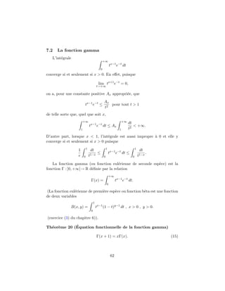 7.2 La fonction gamma
L’int´egrale
+∞
0
tx−1
e−t
dt
converge si et seulement si x > 0. En eﬀet, puisque
lim
t→+∞
tx+1
e−t
= 0,
on a, pour une constante positive Ax appropri´ee, que
tx−1
e−t
≤
Ax
t2
pour tout t > 1
de telle sorte que, quel que soit x,
+∞
1
tx−1
e−t
dt ≤ Ax
+∞
1
dt
t2
< +∞.
D’autre part, lorsque x < 1, l’int´egrale est aussi impropre `a 0 et elle y
converge si et seulement si x > 0 puisque
1
e
1
0
dt
t1−x
≤
1
0
tx−1
e−t
dt ≤
1
0
dt
t1−x
.
La fonction gamma (ou fonction eul´erienne de seconde esp`ece) est la
fonction Γ : ]0, +∞[→ R d´eﬁnie par la relation
Γ(x) =
+∞
0
tx−1
e−t
dt.
(La fonction eul´erienne de premi`ere esp`ece ou fonction bˆeta est une fonction
de deux variables
B(x, y) =
1
0
tx−1
(1 − t)y−1
dt , x > 0 , y > 0.
(exercice (3) du chapitre 6)).
Th´eor`eme 20 (´Equation fonctionnelle de la fonction gamma)
Γ(x + 1) = xΓ(x). (15)
62
 