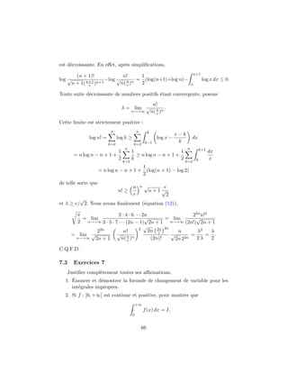 est d´ecroissante. En eﬀet, apr`es simpliﬁcations,
log
(n + 1)!
√
n + 1(n+1
e )n+1
−log
n!
√
n(n
e )n
=
1
2
(log(n+1)+log n)−
n+1
n
log x dx ≤ 0.
Toute suite d´ecroissante de nombres positifs ´etant convergente, posons
λ = lim
n→+∞
n!
√
n(n
e )n
.
Cette limite est strictement positive :
log n! =
n
k=2
log k ≥
n
k=2
k
k−1
log x −
x − k
k
dx
= n log n − n + 1 +
1
2
n
k=2
1
k
≥ n log n − n + 1 +
1
2
n
k=2
k+1
k
dx
x
= n log n − n + 1 +
1
2
(log(n + 1) − log 2)
de telle sorte que
n! ≥
n
e
n √
n + 1
e
√
2
et λ ≥ e/
√
2. Nous avons ﬁnalement (´equation (12)),
π
2
= lim
n→+∞
2 · 4 · 6 · · · 2n
3 · 5 · 7 · · · (2n − 1)
√
2n + 1
= lim
n→+∞
22nn!2
(2n!)
√
2n + 1
= lim
n→+∞
22n
√
2n + 1
n!
√
n(n
e )n
2
√
2n 2n
e
2n
(2n)!
n
√
2n 22n
=
λ2
2 λ
=
λ
2
.
C.Q.F.D.
7.3 Exercices 7
Justiﬁer compl`etement toutes ses aﬃrmations.
1. ´Enoncer et d´emontrer la formule de changement de variable pour les
int´egrales impropres.
2. Si f : [0, +∞[ est continue et positive, pour montrer que
+∞
0
f(x) dx = I,
66
 