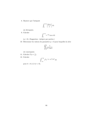 8. Montrer que l’int´egrale
+∞
0
sin x
x
dx
est divergente.
9. Calculer
+∞
0
e−px
cos x dx
(p > 0). (Suggestion : int´egrer par parties.)
10. D´eterminer les valeurs du param`etre p > 0 pour lesquelles la s´erie
+∞
k=2
1
kp log k
est convergente.
11. Calculer Γ(n + 1
2 ).
12. Calculer
+∞
−∞
xk
e−(x−µ)2/2σ2
dx
pour k = 0, 1, 2 (σ > 0).
68
 
