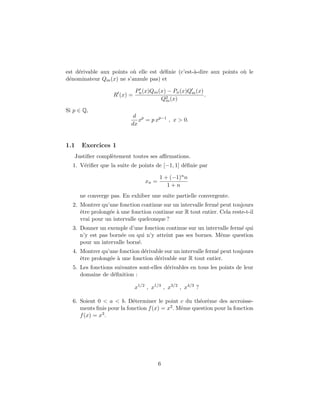 est d´erivable aux points o`u elle est d´eﬁnie (c’est-`a-dire aux points o`u le
d´enominateur Qm(x) ne s’annule pas) et
R (x) =
Pn(x)Qm(x) − Pn(x)Qm(x)
Q2
m(x)
.
Si p ∈ Q,
d
dx
xp
= p xp−1
, x > 0.
1.1 Exercices 1
Justiﬁer compl`etement toutes ses aﬃrmations.
1. V´eriﬁer que la suite de points de [−1, 1] d´eﬁnie par
xn =
1 + (−1)nn
1 + n
ne converge pas. En exhiber une suite partielle convergente.
2. Montrer qu’une fonction continue sur un intervalle ferm´e peut toujours
ˆetre prolong´ee `a une fonction continue sur R tout entier. Cela reste-t-il
vrai pour un intervalle quelconque ?
3. Donner un exemple d’une fonction continue sur un intervalle ferm´e qui
n’y est pas born´ee ou qui n’y atteint pas ses bornes. Mˆeme question
pour un intervalle born´e.
4. Montrer qu’une fonction d´erivable sur un intervalle ferm´e peut toujours
ˆetre prolong´ee `a une fonction d´erivable sur R tout entier.
5. Les fonctions suivantes sont-elles d´erivables en tous les points de leur
domaine de d´eﬁnition :
x1/2
, x1/3
, x3/2
, x4/3
?
6. Soient 0 < a < b. D´eterminer le point c du th´eor`eme des accroisse-
ments ﬁnis pour la fonction f(x) = x2. Mˆeme question pour la fonction
f(x) = x3.
6
 