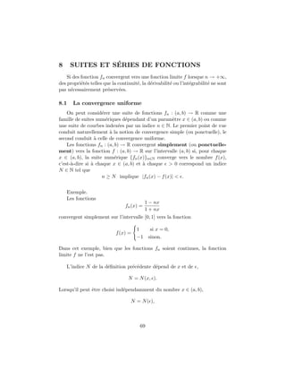 8 SUITES ET S´ERIES DE FONCTIONS
Si des fonction fn convergent vers une fonction limite f lorsque n → +∞,
des propri´et´es telles que la continuit´e, la d´erivabilit´e ou l’int´egrabilit´e ne sont
pas n´ecessairement pr´eserv´ees.
8.1 La convergence uniforme
On peut consid´erer une suite de fonctions fn : (a, b) → R comme une
famille de suites num´eriques d´ependant d’un param`etre x ∈ (a, b) ou comme
une suite de courbes index´ees par un indice n ∈ N. Le premier point de vue
conduit naturellement `a la notion de convergence simple (ou ponctuelle), le
second conduit `a celle de convergence uniforme.
Les fonctions fn : (a, b) → R convergent simplement (ou ponctuelle-
ment) vers la fonction f : (a, b) → R sur l’intervalle (a, b) si, pour chaque
x ∈ (a, b), la suite num´erique {fn(x)}n∈N converge vers le nombre f(x),
c’est-`a-dire si `a chaque x ∈ (a, b) et `a chaque > 0 correspond un indice
N ∈ N tel que
n ≥ N implique |fn(x) − f(x)| < .
Exemple.
Les fonctions
fn(x) =
1 − nx
1 + nx
convergent simplement sur l’intervalle [0, 1] vers la fonction
f(x) =
1 si x = 0,
−1 sinon.
Dans cet exemple, bien que les fonctions fn soient continues, la fonction
limite f ne l’est pas.
L’indice N de la d´eﬁnition pr´ec´edente d´epend de x et de ,
N = N(x, ).
Lorsqu’il peut ˆetre choisi ind´ependamment du nombre x ∈ (a, b),
N = N( ),
69
 