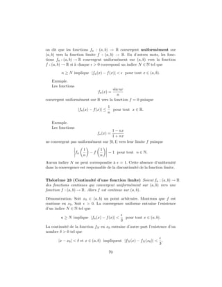 on dit que les fonctions fn : (a, b) → R convergent uniform´ement sur
(a, b) vers la fonction limite f : (a, b) → R. En d’autres mots, les fonc-
tions fn : (a, b) → R convergent uniform´ement sur (a, b) vers la fonction
f : (a, b) → R si `a chaque > 0 correspond un indice N ∈ N tel que
n ≥ N implique |fn(x) − f(x)| < pour tout x ∈ (a, b).
Exemple.
Les fonctions
fn(x) =
sin nx
n
convergent uniform´ement sur R vers la fonction f = 0 puisque
|fn(x) − f(x)| ≤
1
n
pour tout x ∈ R.
Exemple.
Les fonctions
fn(x) =
1 − nx
1 + nx
ne convergent pas uniform´ement sur [0, 1] vers leur limite f puisque
fn
1
n
− f
1
n
= 1 pour tout n ∈ N.
Aucun indice N ne peut correspondre `a = 1. Cette absence d’uniformit´e
dans la convergence est responsable de la discontinuit´e de la fonction limite.
Th´eor`eme 23 (Continuit´e d’une fonction limite) Soient fn : (a, b) → R
des fonctions continues qui convergent uniform´ement sur (a, b) vers une
fonction f : (a, b) → R. Alors f est continue sur (a, b).
D´emonstration. Soit x0 ∈ (a, b) un point arbitraire. Montrons que f est
continue en x0. Soit > 0. La convergence uniforme entraˆıne l’existence
d’un indice N ∈ N tel que
n ≥ N implique |fn(x) − f(x)| <
3
pour tout x ∈ (a, b).
La continuit´e de la fonction fN en x0 entraˆıne d’autre part l’existence d’un
nombre δ > 0 tel que
|x − x0| < δ et x ∈ (a, b) impliquent |fN (x) − fN (x0)| <
3
.
70
 