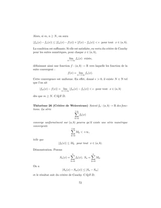 Alors, si m, n ≥ N, on aura
|fm(x) − fn(x)| ≤ |fm(x) − f(x)| + |f(x) − fn(x)| < pour tout x ∈ (a, b).
La condition est suﬃsante. Si elle est satisfaite, en vertu du crit`ere de Cauchy
pour les suites num´eriques, pour chaque x ∈ (a, b),
lim
n→+∞
fn(x) existe,
d´eﬁnissant ainsi une fonction f : (a, b) → R vers laquelle les fonction de la
suite convergent :
f(x) = lim
n→+∞
fn(x).
Cette convergence est uniforme. En eﬀet, donn´e > 0, il existe N ∈ N tel
que l’on ait
|fm(x) − f(x)| = lim
n→+∞
|fm(x) − fn(x)| < pour tout x ∈ (a, b)
d`es que m ≥ N. C.Q.F.D.
Th´eor`eme 26 (Crit`ere de Weierstrass) Soient fk : (a, b) → R des fonc-
tions. La s´erie
+∞
k=0
fk(x)
converge uniform´ement sur (a, b) pourvu qu’il existe une s´erie num´erique
convergente
+∞
k=0
Mk < +∞,
telle que
|fk(x)| ≤ Mk pour tout x ∈ (a, b).
D´emonstration. Posons
Sn(x) =
n
k=0
fk(x), Sn =
n
k=0
Mk.
On a
|Sn(x) − Sm(x)| ≤ |Sn − Sm|
et le r´esultat suit du crit`ere de Cauchy. C.Q.F.D.
72
 