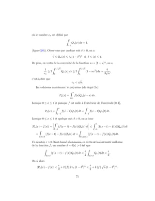 o`u le nombre cn est d´eﬁni par
1
−1
Qn(x) dx = 1.
(ﬁgure(20)). Observons que quelque soit δ > 0, on a
0 ≤ Qn(x) ≤ cn(1 − δ2
)n
si δ ≤ |x| ≤ 1.
De plus, en vertu de la convexit´e de la fonction u → (1 − u)n, on a
1
cn
≥ 2
1/
√
n
0
Qn(x) dx ≥ 2
1/
√
n
0
(1 − nx2
) dx =
4
3
√
n
,
c’est-`a-dire que
cn <
√
n.
Introduisons maintenant le polynˆome (de degr´e 2n)
Pn(x) =
1
0
f(s)Qn(x − s) ds.
Lorsque 0 ≤ x ≤ 1 et puisque f est nulle `a l’ext´erieur de l’intervalle [0, 1],
Pn(x) =
x
x−1
f(x − t)Qn(t) dt =
1
−1
f(x − t)Qn(t) dt.
Lorsque 0 ≤ x ≤ 1 et quelque soit δ > 0, on a donc
|Pn(x) − f(x)| =
1
−1
(f(x − t) − f(x))Qn(t) dt ≤
1
−1
|f(x − t) − f(x)|Qn(t) dt
=
|t|<δ
|f(x − t) − f(x)|Qn(t) dt +
δ≤|t|≤1
|f(x − t) − f(x)|Qn(t) dt.
Un nombre > 0 ´etant donn´e, choisissons, en vertu de la continuit´e uniforme
de la fonction f, un nombre δ = δ( ) > 0 tel que
|t|<δ
|f(x − t) − f(x)|Qn(t) dt <
2 |t|<δ
Qn(t) dt <
2
.
On a alors
|Pn(x) − f(x)| <
2
+ 2 f 2 cn (1 − δ2
)n
<
2
+ 4 f
√
n (1 − δ2
)n
.
75
 
